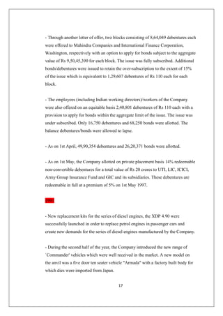 17
- Through another letter of offer, two blocks consisting of 8,64,049 debentures each
were offered to Mahindra Companies and International Finance Corporation,
Washington, respectively with an option to apply for bonds subject to the aggregate
value of Rs 9,50,45,390 for each block. The issue was fully subscribed. Additional
bonds/debentures were issued to retain the over-subscription to the extent of 15%
of the issue which is equivalent to 1,29,607 debentures of Rs 110 each for each
block.
- The employees (including Indian working directors)/workers of the Company
were also offered on an equitable basis 2,40,801 debentures of Rs 110 each with a
provision to apply for bonds within the aggregate limit of the issue. The issue was
under subscribed. Only 16,750 debentures and 68,250 bonds were allotted. The
balance debentures/bonds were allowed to lapse.
- As on 1st April, 49,90,354 debentures and 26,20,371 bonds were allotted.
- As on 1st May, the Company allotted on private placement basis 14% redeemable
non-convertible debentures for a total value of Rs 20 crores to UTI, LIC, ICICI,
Army Group Insurance Fund and GIC and its subsidiaries. These debentures are
redeemable in full at a premium of 5% on 1st May 1997.
1991
- New replacement kits for the series of diesel engines, the XDP 4.90 were
successfully launched in order to replace petrol engines in passenger cars and
create new demands for the series of diesel engines manufactured by the Company.
- During the second half of the year, the Company introduced the new range of
`Commander' vehicles which were well received in the market. A new model on
the anvil was a five door ten seater vehicle Armada with a factory built body for
which dies were imported from Japan.
 