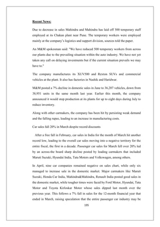 195
Recent News:
Due to decrease in sales Mahindra and Mahindra has laid off 500 temporary staff
employed at its Chakan plant near Pune. The temporary workers were employed
mainly at the company’s logistics and support division, sources told the paper.
An MM spokesman said: We have reduced 500 temporary workers from across
our plants due to the prevailing situation within the auto industry. We have not yet
taken any call on delaying investments but if the current situation prevails we may
have to.
The company manufactures its XUV500 and Rexton SUVs and commercial
vehicles at the plant. It also has factories in Nashik and Haridwar.
MM posted a 7% decline in domestic sales in June to 36,207 vehicles, down from
38,951 units in the same month last year. Earlier this month, the company
announced it would stop production at its plants for up to eight days during July to
reduce inventory.
Along with other carmakers, the company has been hit by persisting weak demand
and the falling rupee, leading to an increase in manufacturing costs.
Car sales fall 20% in March despite record discounts
After a free fall in February, car sales in India for the month of March hit another
record low, leading to the overall car sales moving into a negative territory for the
entire fiscal, the first in a decade. Passenger car sales for March fell over 20% led
by an across-the board sharp decline posted by leading carmakers that included
Maruti Suzuki, Hyundai India, Tata Motors and Volkswagen, among others.
In April, nine car companies remained negative on sales chart, while only six
managed to increase sale in the domestic market. Major carmakers like Maruti
Suzuki, Honda Car India, MahindraMahindra, Renault India posted good sales in
the domestic market, while tougher times were faced by Ford Motor, Hyundai, Tata
Motor and Toyota Kirloskar Motor whose sales dipped last month over the
previous year. This follows a 7% fall in sales for the 12-month financial year that
ended in March, raising speculation that the entire passenger car industry may be
 