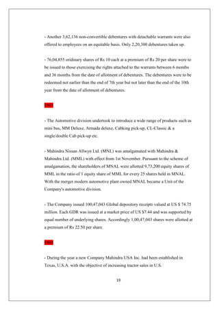 19
- Another 3,62,136 non-convertible debentures with detachable warrants were also
offered to employees on an equitable basis. Only 2,20,300 debentures taken up.
- 76,04,855 oridinary shares of Rs 10 each at a premium of Rs 20 per share were to
be issued to those exercising the rights attached to the warrants between 6 months
and 36 months from the date of allotment of debentures. The debentures were to be
redeemed not earlier than the end of 7th year but not later than the end of the 10th
year from the date of allotment of debentures.
1993
- The Automotive division undertook to introduce a wide range of products such as
mini bus, MM Deluxe, Armada deluxe, Cabking pick-up, CL-Classic  a
single/double Cab pick-up etc.
- Mahindra Nissan Allwyn Ltd. (MNL) was amalgamated with Mahindra 
Mahindra Ltd. (MML) with effect from 1st November. Pursuant to the scheme of
amalgamation, the shareholders of MNAL were allotted 9,73,200 equity shares of
MML in the ratio of 1 equity share of MML for every 25 shares held in MNAL.
With the merger modern automotive plant owned MNAL became a Unit of the
Company's automotive division.
- The Company issued 100,47,043 Global depository receipts valued at US $ 74.75
million. Each GDR was issued at a market price of US $7.44 and was supported by
equal number of underlying shares. Accordingly 1,00,47,043 shares were allotted at
a premium of Rs 22.50 per share.
1994
- During the year a new Company Mahindra USA Inc. had been established in
Texas, U.S.A. with the objective of increasing tractor sales in U.S.
 