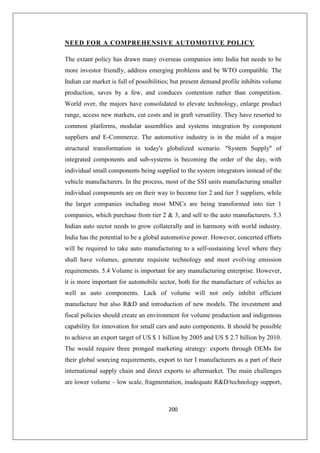 200
NEED FOR A COMPREHENSIVE AUTOMOTIVE POLICY
The extant policy has drawn many overseas companies into India but needs to be
more investor friendly, address emerging problems and be WTO compatible. The
Indian car market is full of possibilities; but present demand profile inhibits volume
production, saves by a few, and conduces contention rather than competition.
World over, the majors have consolidated to elevate technology, enlarge product
range, access new markets, cut costs and in graft versatility. They have resorted to
common platforms, modular assemblies and systems integration by component
suppliers and E-Commerce. The automotive industry is in the midst of a major
structural transformation in today's globalized scenario. System Supply of
integrated components and sub-systems is becoming the order of the day, with
individual small components being supplied to the system integrators instead of the
vehicle manufacturers. In the process, most of the SSI units manufacturing smaller
individual components are on their way to become tier 2 and tier 3 suppliers, while
the larger companies including most MNCs are being transformed into tier 1
companies, which purchase from tier 2  3, and sell to the auto manufacturers. 5.3
Indian auto sector needs to grow collaterally and in harmony with world industry.
India has the potential to be a global automotive power. However, concerted efforts
will be required to take auto manufacturing to a self-sustaining level where they
shall have volumes, generate requisite technology and meet evolving emission
requirements. 5.4 Volume is important for any manufacturing enterprise. However,
it is more important for automobile sector, both for the manufacture of vehicles as
well as auto components. Lack of volume will not only inhibit efficient
manufacture but also RD and introduction of new models. The investment and
fiscal policies should create an environment for volume production and indigenous
capability for innovation for small cars and auto components. It should be possible
to achieve an export target of US $ 1 billion by 2005 and US $ 2.7 billion by 2010.
The would require three pronged marketing strategy: exports through OEMs for
their global sourcing requirements, export to tier I manufacturers as a part of their
international supply chain and direct exports to aftermarket. The main challenges
are lower volume – low scale, fragmentation, inadequate RD/technology support,
 