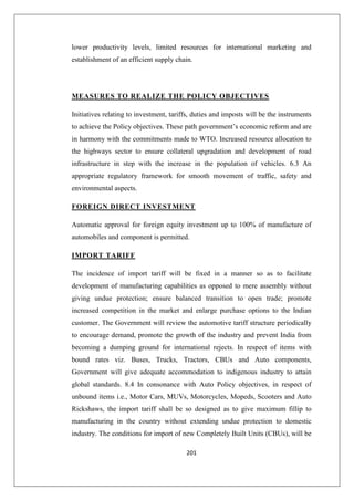 201
lower productivity levels, limited resources for international marketing and
establishment of an efficient supply chain.
MEASURES TO REALIZE THE POLICY OBJECTIVES
Initiatives relating to investment, tariffs, duties and imposts will be the instruments
to achieve the Policy objectives. These path government’s economic reform and are
in harmony with the commitments made to WTO. Increased resource allocation to
the highways sector to ensure collateral upgradation and development of road
infrastructure in step with the increase in the population of vehicles. 6.3 An
appropriate regulatory framework for smooth movement of traffic, safety and
environmental aspects.
FOREIGN DIRECT INVESTMENT
Automatic approval for foreign equity investment up to 100% of manufacture of
automobiles and component is permitted.
IMPORT TARIFF
The incidence of import tariff will be fixed in a manner so as to facilitate
development of manufacturing capabilities as opposed to mere assembly without
giving undue protection; ensure balanced transition to open trade; promote
increased competition in the market and enlarge purchase options to the Indian
customer. The Government will review the automotive tariff structure periodically
to encourage demand, promote the growth of the industry and prevent India from
becoming a dumping ground for international rejects. In respect of items with
bound rates viz. Buses, Trucks, Tractors, CBUs and Auto components,
Government will give adequate accommodation to indigenous industry to attain
global standards. 8.4 In consonance with Auto Policy objectives, in respect of
unbound items i.e., Motor Cars, MUVs, Motorcycles, Mopeds, Scooters and Auto
Rickshaws, the import tariff shall be so designed as to give maximum fillip to
manufacturing in the country without extending undue protection to domestic
industry. The conditions for import of new Completely Built Units (CBUs), will be
 