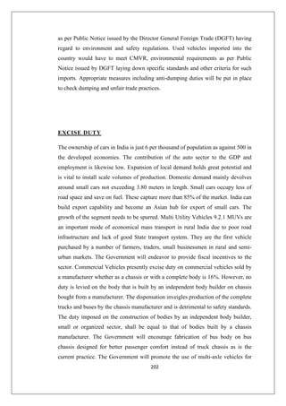 202
as per Public Notice issued by the Director General Foreign Trade (DGFT) having
regard to environment and safety regulations. Used vehicles imported into the
country would have to meet CMVR, environmental requirements as per Public
Notice issued by DGFT laying down specific standards and other criteria for such
imports. Appropriate measures including anti-dumping duties will be put in place
to check dumping and unfair trade practices.
EXCISE DUTY
The ownership of cars in India is just 6 per thousand of population as against 500 in
the developed economies. The contribution of the auto sector to the GDP and
employment is likewise low. Expansion of local demand holds great potential and
is vital to install scale volumes of production. Domestic demand mainly devolves
around small cars not exceeding 3.80 meters in length. Small cars occupy less of
road space and save on fuel. These capture more than 85% of the market. India can
build export capability and become an Asian hub for export of small cars. The
growth of the segment needs to be spurred. Multi Utility Vehicles 9.2.1 MUVs are
an important mode of economical mass transport in rural India due to poor road
infrastructure and lack of good State transport system. They are the first vehicle
purchased by a number of farmers, traders, small businessmen in rural and semi-
urban markets. The Government will endeavor to provide fiscal incentives to the
sector. Commercial Vehicles presently excise duty on commercial vehicles sold by
a manufacturer whether as a chassis or with a complete body is 16%. However, no
duty is levied on the body that is built by an independent body builder on chassis
bought from a manufacturer. The dispensation inveigles production of the complete
trucks and buses by the chassis manufacturer and is detrimental to safety standards.
The duty imposed on the construction of bodies by an independent body builder,
small or organized sector, shall be equal to that of bodies built by a chassis
manufacturer. The Government will encourage fabrication of bus body on bus
chassis designed for better passenger comfort instead of truck chassis as is the
current practice. The Government will promote the use of multi-axle vehicles for
 