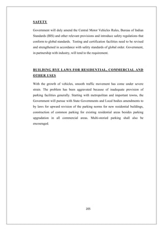 205
SAFETY
Government will duly amend the Central Motor Vehicles Rules, Bureau of Indian
Standards (BIS) and other relevant provisions and introduce safety regulations that
conform to global standards. Testing and certification facilities need to be revised
and strengthened in accordance with safety standards of global order. Government,
in partnership with industry, will tend to the requirement.
BUILDING BYE LAWS FOR RESIDENTIAL, COMMERCIAL AND
OTHER USES
With the growth of vehicles, smooth traffic movement has come under severe
strain. The problem has been aggravated because of inadequate provision of
parking facilities generally. Starting with metropolitan and important towns, the
Government will pursue with State Governments and Local bodies amendments to
by laws for upward revision of the parking norms for new residential buildings,
construction of common parking for existing residential areas besides parking
upgradation in all commercial areas. Multi-storied parking shall also be
encouraged.
 