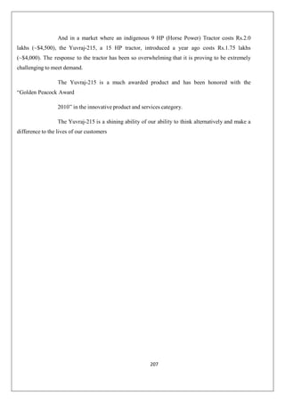 207
And in a market where an indigenous 9 HP (Horse Power) Tractor costs Rs.2.0
lakhs (~$4,500), the Yuvraj-215, a 15 HP tractor, introduced a year ago costs Rs.1.75 lakhs
(~$4,000). The response to the tractor has been so overwhelming that it is proving to be extremely
challenging to meet demand.
The Yuvraj-215 is a much awarded product and has been honored with the
“Golden Peacock Award
2010” in the innovative product and services category.
The Yuvraj-215 is a shining ability of our ability to think alternatively and make a
difference to the lives of our customers
 