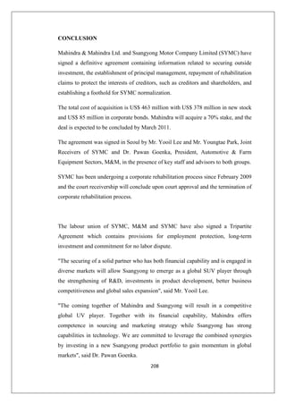 208
CONCLUSION
Mahindra  Mahindra Ltd. and Ssangyong Motor Company Limited (SYMC) have
signed a definitive agreement containing information related to securing outside
investment, the establishment of principal management, repayment of rehabilitation
claims to protect the interests of creditors, such as creditors and shareholders, and
establishing a foothold for SYMC normalization.
The total cost of acquisition is US$ 463 million with US$ 378 million in new stock
and US$ 85 million in corporate bonds. Mahindra will acquire a 70% stake, and the
deal is expected to be concluded by March 2011.
The agreement was signed in Seoul by Mr. Yooil Lee and Mr. Youngtae Park, Joint
Receivers of SYMC and Dr. Pawan Goenka, President, Automotive  Farm
Equipment Sectors, MM, in the presence of key staff and advisors to both groups.
SYMC has been undergoing a corporate rehabilitation process since February 2009
and the court receivership will conclude upon court approval and the termination of
corporate rehabilitation process.
The labour union of SYMC, MM and SYMC have also signed a Tripartite
Agreement which contains provisions for employment protection, long-term
investment and commitment for no labor dispute.
The securing of a solid partner who has both financial capability and is engaged in
diverse markets will allow Ssangyong to emerge as a global SUV player through
the strengthening of RD, investments in product development, better business
competitiveness and global sales expansion, said Mr. Yooil Lee.
The coming together of Mahindra and Ssangyong will result in a competitive
global UV player. Together with its financial capability, Mahindra offers
competence in sourcing and marketing strategy while Ssangyong has strong
capabilities in technology. We are committed to leverage the combined synergies
by investing in a new Ssangyong product portfolio to gain momentum in global
markets, said Dr. Pawan Goenka.
 