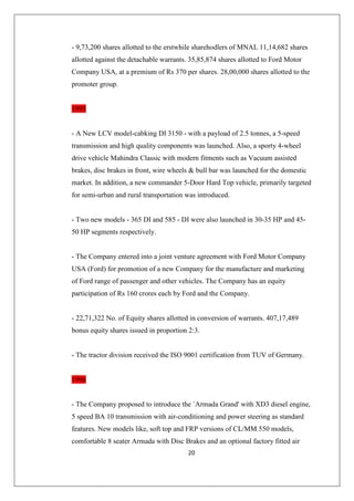 20
- 9,73,200 shares allotted to the erstwhile sharehodlers of MNAL 11,14,682 shares
allotted against the detachable warrants. 35,85,874 shares allotted to Ford Motor
Company USA, at a premium of Rs 370 per shares. 28,00,000 shares allotted to the
promoter group.
1995
- A New LCV model-cabking DI 3150 - with a payload of 2.5 tonnes, a 5-speed
transmission and high quality components was launched. Also, a sporty 4-wheel
drive vehicle Mahindra Classic with modern fitments such as Vacuum assisted
brakes, disc brakes in front, wire wheels  bull bar was launched for the domestic
market. In addition, a new commander 5-Door Hard Top vehicle, primarily targeted
for semi-urban and rural transportation was introduced.
- Two new models - 365 DI and 585 - DI were also launched in 30-35 HP and 45-
50 HP segments respectively.
- The Company entered into a joint venture agreement with Ford Motor Company
USA (Ford) for promotion of a new Company for the manufacture and marketing
of Ford range of passenger and other vehicles. The Company has an equity
participation of Rs 160 crores each by Ford and the Company.
- 22,71,322 No. of Equity shares allotted in conversion of warrants. 407,17,489
bonus equity shares issued in proportion 2:3.
- The tractor division received the ISO 9001 certification from TUV of Germany.
1996
- The Company proposed to introduce the `Armada Grand' with XD3 diesel engine,
5 speed BA 10 transmission with air-conditioning and power steering as standard
features. New models like, soft top and FRP versions of CL/MM 550 models,
comfortable 8 seater Armada with Disc Brakes and an optional factory fitted air
 