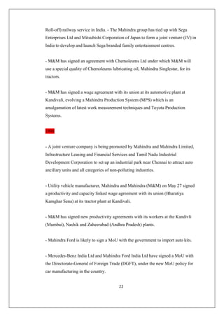 22
Roll-off) railway service in India. - The Mahindra group has tied up with Sega
Enterprises Ltd and Mitsubishi Corporation of Japan to form a joint venture (JV) in
India to develop and launch Sega branded family entertainment centres.
- MM has signed an agreement with Chemoleums Ltd under which MM will
use a special quality of Chemoleums lubricating oil, Mahindra Singlestar, for its
tractors.
- MM has signed a wage agreement with its union at its automotive plant at
Kandivali, evolving a Mahindra Production System (MPS) which is an
amalgamation of latest work measurement techniques and Toyota Production
Systems.
1998
- A joint venture company is being promoted by Mahindra and Mahindra Limited,
Infrastructure Leasing and Financial Services and Tamil Nadu Industrial
Development Corporation to set up an industrial park near Chennai to attract auto
ancillary units and all categories of non-polluting industries.
- Utility vehicle manufacturer, Mahindra and Mahindra (MM) on May 27 signed
a productivity and capacity linked wage agreement with its union (Bharatiya
Kamghar Sena) at its tractor plant at Kandivali.
- MM has signed new productivity agreements with its workers at the Kandivli
(Mumbai), Nashik and Zaheerabad (Andhra Pradesh) plants.
- Mahindra Ford is likely to sign a MoU with the government to import auto kits.
- Mercedes-Benz India Ltd and Mahindra Ford India Ltd have signed a MoU with
the Directorate-General of Foreign Trade (DGFT), under the new MoU policy for
car manufacturing in the country.
 