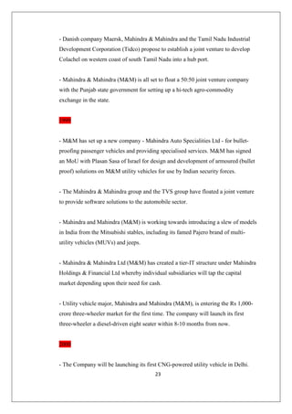 23
- Danish company Maersk, Mahindra  Mahindra and the Tamil Nadu Industrial
Development Corporation (Tidco) propose to establish a joint venture to develop
Colachel on western coast of south Tamil Nadu into a hub port.
- Mahindra  Mahindra (MM) is all set to float a 50:50 joint venture company
with the Punjab state government for setting up a hi-tech agro-commodity
exchange in the state.
1999
- MM has set up a new company - Mahindra Auto Specialities Ltd - for bullet-
proofing passenger vehicles and providing specialised services. MM has signed
an MoU with Plasan Sasa of Israel for design and development of armoured (bullet
proof) solutions on MM utility vehicles for use by Indian security forces.
- The Mahindra  Mahindra group and the TVS group have floated a joint venture
to provide software solutions to the automobile sector.
- Mahindra and Mahindra (MM) is working towards introducing a slew of models
in India from the Mitsubishi stables, including its famed Pajero brand of multi-
utility vehicles (MUVs) and jeeps.
- Mahindra  Mahindra Ltd (MM) has created a tier-IT structure under Mahindra
Holdings  Financial Ltd whereby individual subsidiaries will tap the capital
market depending upon their need for cash.
- Utility vehicle major, Mahindra and Mahindra (MM), is entering the Rs 1,000-
crore three-wheeler market for the first time. The company will launch its first
three-wheeler a diesel-driven eight seater within 8-10 months from now.
2000
- The Company will be launching its first CNG-powered utility vehicle in Delhi.
 