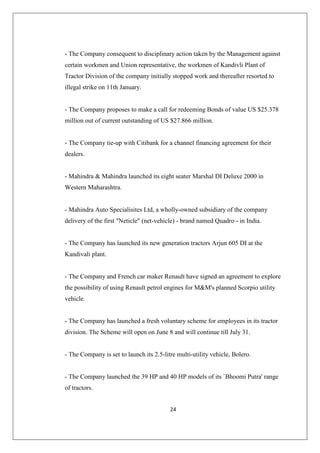 24
- The Company consequent to disciplinary action taken by the Management against
certain workmen and Union representative, the workmen of Kandivli Plant of
Tractor Division of the company initially stopped work and thereafter resorted to
illegal strike on 11th January.
- The Company proposes to make a call for redeeming Bonds of value US $25.378
million out of current outstanding of US $27.866 million.
- The Company tie-up with Citibank for a channel financing agreement for their
dealers.
- Mahindra  Mahindra launched its eight seater Marshal DI Deluxe 2000 in
Western Maharashtra.
- Mahindra Auto Specialisites Ltd, a wholly-owned subsidiary of the company
delivery of the first Neticle (net-vehicle) - brand named Quadro - in India.
- The Company has launched its new generation tractors Arjun 605 DI at the
Kandivali plant.
- The Company and French car maker Renault have signed an agreement to explore
the possibility of using Renault petrol engines for MM's planned Scorpio utility
vehicle.
- The Company has launched a fresh voluntary scheme for employees in its tractor
division. The Scheme will open on June 8 and will continue till July 31.
- The Company is set to launch its 2.5-litre multi-utility vehicle, Bolero.
- The Company launched the 39 HP and 40 HP models of its `Bhoomi Putra' range
of tractors.
 