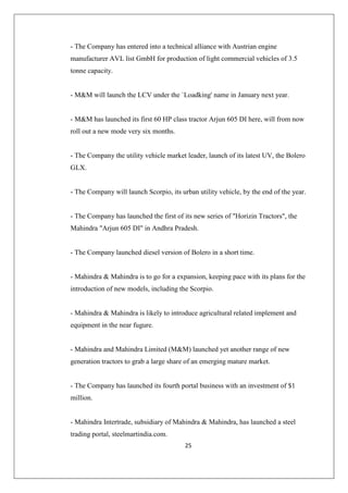 25
- The Company has entered into a technical alliance with Austrian engine
manufacturer AVL list GmbH for production of light commercial vehicles of 3.5
tonne capacity.
- MM will launch the LCV under the `Loadking' name in January next year.
- MM has launched its first 60 HP class tractor Arjun 605 DI here, will from now
roll out a new mode very six months.
- The Company the utility vehicle market leader, launch of its latest UV, the Bolero
GLX.
- The Company will launch Scorpio, its urban utility vehicle, by the end of the year.
- The Company has launched the first of its new series of Horizin Tractors, the
Mahindra Arjun 605 DI in Andhra Pradesh.
- The Company launched diesel version of Bolero in a short time.
- Mahindra  Mahindra is to go for a expansion, keeping pace with its plans for the
introduction of new models, including the Scorpio.
- Mahindra  Mahindra is likely to introduce agricultural related implement and
equipment in the near fugure.
- Mahindra and Mahindra Limited (MM) launched yet another range of new
generation tractors to grab a large share of an emerging mature market.
- The Company has launched its fourth portal business with an investment of $1
million.
- Mahindra Intertrade, subsidiary of Mahindra  Mahindra, has launched a steel
trading portal, steelmartindia.com.
 