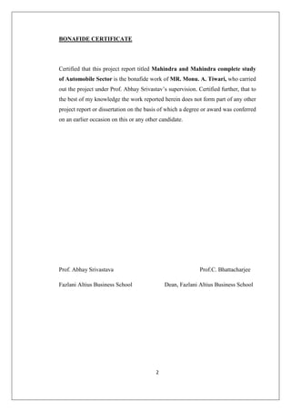 2
BONAFIDE CERTIFICATE
Certified that this project report titled Mahindra and Mahindra complete study
of Automobile Sector is the bonafide work of MR. Monu. A. Tiwari, who carried
out the project under Prof. Abhay Srivastav’s supervision. Certified further, that to
the best of my knowledge the work reported herein does not form part of any other
project report or dissertation on the basis of which a degree or award was conferred
on an earlier occasion on this or any other candidate.
Prof. Abhay Srivastava Prof.C. Bhattacharjee
Fazlani Altius Business School Dean, Fazlani Altius Business School
 