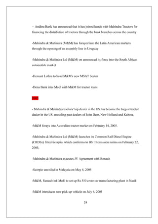 29
-- Andhra Bank has announced that it has joined hands with Mahindra Tractors for
financing the distribution of tractors through the bank branches across the country
-Mahindra  Mahindra (MM) has forayed into the Latin American markets
through the opening of an assembly line in Uruguay
-Mahindra  Mahindra Ltd (MM) on announced its foray into the South African
automobile market
-Hemant Luthra to head MM's new MSAT Sector
-Dena Bank inks MoU with MM for tractor loans
2005
- Mahindra  Mahindra tractors' top dealer in the US has become the largest tractor
dealer in the US, muscling past dealers of John Deer, New Holland and Kubota.
-MM forays into Australian tractor market on February 14, 2005.
-Mahindra  Mahindra Ltd (MM) launches its Common Rail Diesel Engine
(CRDEe) fitted-Scorpio, which conforms to BS III emission norms on February 22,
2005,
-Mahindra  Mahindra executes JV Agreement with Renault
-Scorpio unveiled in Malaysia on May 4, 2005
-MM, Renault ink MoU to set up Rs 550 crore car manufacturing plant in Nasik
-MM introduces new pick-up vehicle on July 6, 2005
 