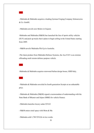 31
2007
- Mahindra  Mahindra acquires a leading German Forging Company Schoneweiss
 Co. GmbH.
- Mahindra unveils new Bolero in Gujarat.
-Mahindra and Mahindra (MM) has launched the line of sports utility vehicles
(SUV) and pick up trucks that it plans to begin selling in the United States starting
from 2009.
- MM unveils Mahindra Pik-Up in Australia.
-The latest product from Mahindra Defence Systems, the Axe FAV is an extreme
offroading multi terrain defence purpose vehicle.
2008
-Mahindra  Mahindra acquires renowned Italian design house, GRD Italy.
2009
- Mahindra  Mahindra unveiled its fourth generation Scorpio at an unbeatable
price.
- Mahindra  Mahindra (MM) signed a memorandum of understanding with the
State Bank of Bikaner and Jaipur (SBBJ) for vehicle finance.
- Mahindra launches luxury sedan XYLO
- MM enters retail space with Mom  Me
- Mahindra sold 1,788 XYLOs in two weeks
 