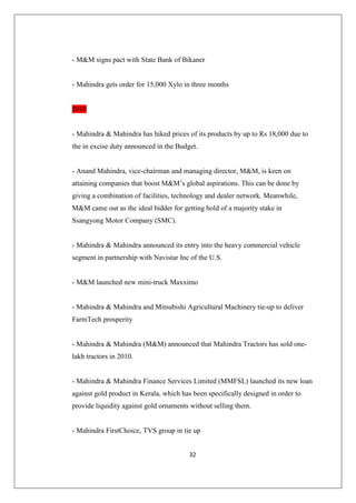 32
- MM signs pact with State Bank of Bikaner
- Mahindra gets order for 15,000 Xylo in three months
2010
- Mahindra  Mahindra has hiked prices of its products by up to Rs 18,000 due to
the in excise duty announced in the Budget.
- Anand Mahindra, vice-chairman and managing director, MM, is keen on
attaining companies that boost MM’s global aspirations. This can be done by
giving a combination of facilities, technology and dealer network. Meanwhile,
MM came out as the ideal bidder for getting hold of a majority stake in
Ssangyong Motor Company (SMC).
- Mahindra  Mahindra announced its entry into the heavy commercial vehicle
segment in partnership with Navistar Inc of the U.S.
- MM launched new mini-truck Maxximo
- Mahindra  Mahindra and Mitsubishi Agricultural Machinery tie-up to deliver
FarmTech prosperity
- Mahindra  Mahindra (MM) announced that Mahindra Tractors has sold one-
lakh tractors in 2010.
- Mahindra  Mahindra Finance Services Limited (MMFSL) launched its new loan
against gold product in Kerala, which has been specifically designed in order to
provide liquidity against gold ornaments without selling them.
- Mahindra FirstChoice, TVS group in tie up
 