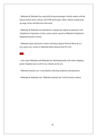 34
- Mahindra  Mahindra has entered the Kenyan passenger vehicles market with the
launch of their utility vehicles, XUV500 and Scorpio. Other vehicles include pick-
up range, Genio and Maxximo mini-truck
- Mahindra  Mahindra Ltd said that the company has signed an agreement with
Telephonics Corporation to form a joint venture, named as Mahindra-Telephonics
Integrated Systems Limited.
- Mahindra Ugine inked joint venture with Sanyo Special Steel  Mitsui  Co.
Ltd. names new venture as Mahindra Sanyo Special Steel Pvt Ltd.
2013
- Auto major Mahindra and Mahindra has inked partnership with online shopping
portal, Snapdeal.com to sell its two-wheeles on the site.
- Mahindra launches new visual identity reflecting modernity and dynamism
- Mahindra  Mahindra Ltd - Mahindra launches the Verito Executive edition
 