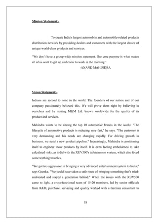 35
Mission Statement:-
To create India's largest automobile and automobile-related products
distribution network by providing dealers and customers with the largest choice of
unique world-class products and services.
“We don’t have a group-wide mission statement. Our core purpose is what makes
all of us want to get up and come to work in the morning”
-ANAND MAHINDRA
Vision Statement:-
Indians are second to none in the world. The founders of our nation and of our
company passionately believed this. We will prove them right by believing in
ourselves and by making MM Ltd. known worldwide for the quality of its
product and services.
Mahindra wants to be among the top 10 automotive brands in the world. The
lifecycle of automotive products is reducing very fast, he says. The customer is
very demanding and his needs are changing rapidly. For driving growth in
business, we need a new product pipeline. Increasingly, Mahindra is positioning
itself to engineer those products by itself. It is even feeling emboldened to take
calculated risks, as it did with the XUV500's infotainment system, which also faced
some teething troubles.
We got too aggressive in bringing a very advanced entertainment system to India,
says Goenka. We could have taken a safe route of bringing something that's tried-
and-tested and stayed a generation behind. When the issues with the XUV500
came to light, a cross-functional team of 15-20 members, led by senior officials
from RD, purchase, servicing and quality worked with a German consultant to
 