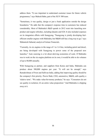 36
address them. It was important to understand customer issues for future vehicle
programmes, says Mahesh Babu, part of the XUV 500 team.
Sometimes, it was quality, design or just a freak application outside the design
boundaries. He adds that the company's response time to customers has reduced
considerably. Most of Mahindra's RD spends in 2012 went into launching new
product and engine refreshes, including Quanto and E20. It also included expenses
on its integration efforts with Ssangyong. Ssangyong is jointly developing fuel-
efficient smaller engines with Mahindra, but MM still has a long way to go, says
Mahantesh Sabarad, analyst at Fortune Financials.
Currently, its six engines in the range of 1 to 1.6 litre, including petrol and diesel,
are being developed with Ssangyong to power some of the proposed new
launches. Auto sourcing is a lot about deriving economies of scale. If Mahindra
was to work on the six-engine platform on its own, it would be able to do volumes
of up to 80,000 annually.
With Ssangyong as partner, and suppliers from Korea and India, Mahindra can
produce about 300,000 engines per year. It will not be enough, says
Ramakrishnan of Frost and Sullivan India, adding that improving quality should be
the company's first priority. Pravin Shah, CEO, automotive, MM, calls quality a
'relative term’. “We make value-for-money products, he says. Consumers do not
see quality in isolation; it's an entire value proposition. And Mahindra is chipping
away at it.
 