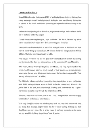37
Long term objectives :-
Anand Mahindra, vice chairman and MD of Mahindra Group, believes the team has
a long way to go to reach its full potential. And apart from establishing themselves
as a force in the circuit and further enhancing the reputation of the country in the
sport,
Mahindra's long-term goal is to start a programmer through which Indian riders
can be nurtured for the big league.
That is indeed our long term goal, says Mahindra. But that is for later. My belief
is that we can't nurture riders if we don't know the game ourselves.
We want to establish ourselves as one of the strongest teams in the circuit and then
we will slowly bring up Indian riders. Of course, slowly we will graduate to Moto2
(250cc). That's the next logical step, he adds.
We are just two races old and it's great that we already made a mark by scoring
our first points. But there is a lot more to do in this season itself, says Mahindra.
Our riders, Danny Webb (of England) and Marcel, are very experienced in the
circuit. Last Sunday's race was proof enough of their quality. As a manufacturer,
we are glad that we were able to provide the riders the best hardware possible. That
was my primary concern, he added.
The Mahindra bikes were indeed competitive in wet conditions at Jerez on Sunday
with Webb setting sights on a top-10 finish before he crashed out. Schrotter, the
junior rider in the team, took over though. Starting 23rd on the Grid, the 18-year-
old German made his way through the field to finish 13th.
Schrotter, who is in his fourth year in the 125cc Championship, was very happy
with the bike's performance after the race.
It is very competitive and was handling very well too. We have small work here
and there. For instance, improvement has to be made during braking and that
should save us more time. But in a few races, if we keep improving at the same
rate, we would be fighting for podiums, said Schrotter.
 