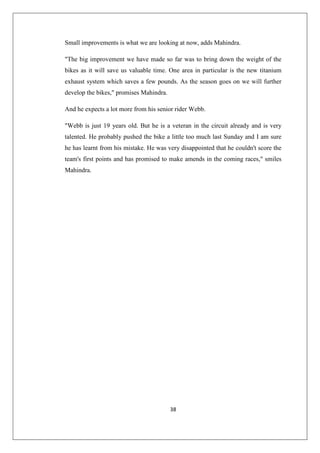 38
Small improvements is what we are looking at now, adds Mahindra.
The big improvement we have made so far was to bring down the weight of the
bikes as it will save us valuable time. One area in particular is the new titanium
exhaust system which saves a few pounds. As the season goes on we will further
develop the bikes, promises Mahindra.
And he expects a lot more from his senior rider Webb.
Webb is just 19 years old. But he is a veteran in the circuit already and is very
talented. He probably pushed the bike a little too much last Sunday and I am sure
he has learnt from his mistake. He was very disappointed that he couldn't score the
team's first points and has promised to make amends in the coming races, smiles
Mahindra.
 