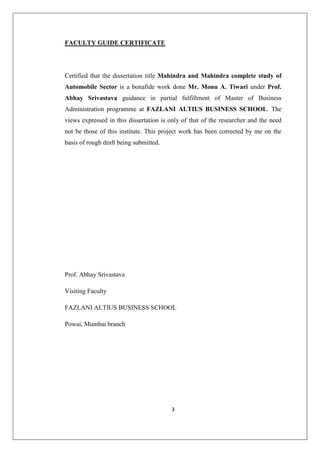 3
FACULTY GUIDE CERTIFICATE
Certified that the dissertation title Mahindra and Mahindra complete study of
Automobile Sector is a bonafide work done Mr. Monu A. Tiwari under Prof.
Abhay Srivastava guidance in partial fulfillment of Master of Business
Administration programme at FAZLANI ALTIUS BUSINESS SCHOOL. The
views expressed in this dissertation is only of that of the researcher and the need
not be those of this institute. This project work has been corrected by me on the
basis of rough draft being submitted.
Prof. Abhay Srivastava
Visiting Faculty
FAZLANI ALTIUS BUSINESS SCHOOL
Powai, Mumbai branch
 