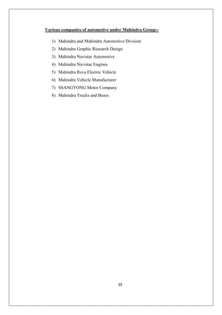 39
Various companies of automotive under Mahindra Group:-
1) Mahindra and Mahindra Automotive Division
2) Mahindra Graphic Research Design
3) Mahindra Navistar Automotive
4) Mahindra Navistar Engines
5) Mahindra Reva Electric Vehicle
6) Mahindra Vehicle Manufacturer
7) SSANGYONG Motor Company
8) Mahindra Trucks and Buses
 