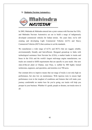 42
3) Mahindra Navistar Automotive:-
In 2005, Mahindra  Mahindra entered into a joint venture with Navistar Inc USA,
and Mahindra Navistar Automotive set out to build a range of indigenously
developed commercial vehicles for Indian terrain. Six years later, we’re still
creating and developing Light Commercial Vehicles (LCV) and Heavy
Commercial Vehicles (HCV) that continue to set the standards.
We manufacture a wide range of LCVs and HCVs that are rugged, reliable,
environmentally friendly and fuel-efficient. Designed ground-up in India with
technological assistance from Navistar Inc (USA), a market leader in trucks and
buses in the USA and the world’s largest mid-range engine manufacturer, our
trucks are created to fulfill requirements that are specific to your needs. Our new
state-of-the-art plant at Chakan, near Pune, is staffed by 800 highly trained
technicians, engineers, and specialists, and stretches over 700 acres.
Our constant drive to improve means that our range of trucks is not only high on
performance, but also low on maintenance. With rigorous tests to ensure high
performance even in the toughest of conditions and features that will make your
journey comfortable no matter how far you’re going, our trucks will help you
prosper in your business. Whether it’s goods, people or dreams, our trucks move it
all.
 