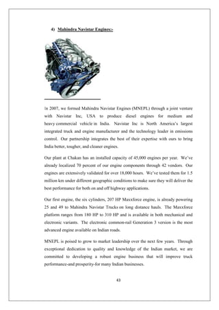 43
4) Mahindra Navistar Engines:-
In 2007, we formed Mahindra Navistar Engines (MNEPL) through a joint venture
with Navistar Inc, USA to produce diesel engines for medium and
heavy commercial vehicle in India. Navistar Inc is North America’s largest
integrated truck and engine manufacturer and the technology leader in emissions
control. Our partnership integrates the best of their expertise with ours to bring
India better, tougher, and cleaner engines.
Our plant at Chakan has an installed capacity of 45,000 engines per year. We’ve
already localized 70 percent of our engine components through 42 vendors. Our
engines are extensively validated for over 18,000 hours. We’ve tested them for 1.5
million km under different geographic conditions to make sure they will deliver the
best performance for both on and off highway applications.
Our first engine, the six cylinders, 207 HP Maxxforce engine, is already powering
25 and 49 to Mahindra Navistar Trucks on long distance hauls. The Maxxforce
platform ranges from 180 HP to 310 HP and is available in both mechanical and
electronic variants. The electronic common-rail Generation 3 version is the most
advanced engine available on Indian roads.
MNEPL is poised to grow to market leadership over the next few years. Through
exceptional dedication to quality and knowledge of the Indian market, we are
committed to developing a robust engine business that will improve truck
performance-and prosperity-for many Indian businesses.
 