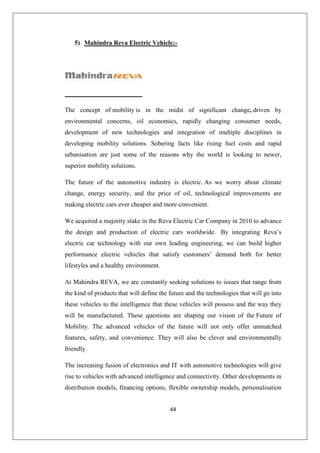 44
5) Mahindra Reva Electric Vehicle:-
The concept of mobility is in the midst of significant change, driven by
environmental concerns, oil economics, rapidly changing consumer needs,
development of new technologies and integration of multiple disciplines in
developing mobility solutions. Sobering facts like rising fuel costs and rapid
urbanisation are just some of the reasons why the world is looking to newer,
superior mobility solutions.
The future of the automotive industry is electric. As we worry about climate
change, energy security, and the price of oil, technological improvements are
making electric cars ever cheaper and more convenient.
We acquired a majority stake in the Reva Electric Car Company in 2010 to advance
the design and production of electric cars worldwide. By integrating Reva’s
electric car technology with our own leading engineering, we can build higher
performance electric vehicles that satisfy customers’ demand both for better
lifestyles and a healthy environment.
At Mahindra REVA, we are constantly seeking solutions to issues that range from
the kind of products that will define the future and the technologies that will go into
these vehicles to the intelligence that these vehicles will possess and the way they
will be manufactured. These questions are shaping our vision of the Future of
Mobility. The advanced vehicles of the future will not only offer unmatched
features, safety, and convenience. They will also be clever and environmentally
friendly.
The increasing fusion of electronics and IT with automotive technologies will give
rise to vehicles with advanced intelligence and connectivity. Other developments in
distribution models, financing options, flexible ownership models, personalisation
 
