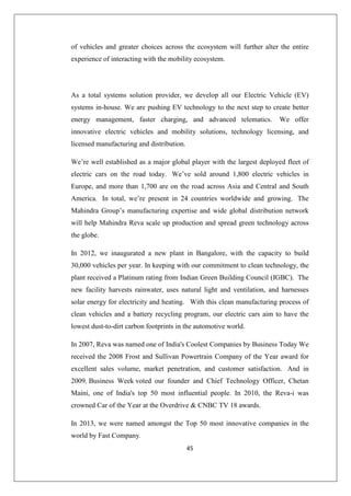 45
of vehicles and greater choices across the ecosystem will further alter the entire
experience of interacting with the mobility ecosystem.
As a total systems solution provider, we develop all our Electric Vehicle (EV)
systems in-house. We are pushing EV technology to the next step to create better
energy management, faster charging, and advanced telematics. We offer
innovative electric vehicles and mobility solutions, technology licensing, and
licensed manufacturing and distribution.
We’re well established as a major global player with the largest deployed fleet of
electric cars on the road today. We’ve sold around 1,800 electric vehicles in
Europe, and more than 1,700 are on the road across Asia and Central and South
America. In total, we’re present in 24 countries worldwide and growing. The
Mahindra Group’s manufacturing expertise and wide global distribution network
will help Mahindra Reva scale up production and spread green technology across
the globe.
In 2012, we inaugurated a new plant in Bangalore, with the capacity to build
30,000 vehicles per year. In keeping with our commitment to clean technology, the
plant received a Platinum rating from Indian Green Building Council (IGBC). The
new facility harvests rainwater, uses natural light and ventilation, and harnesses
solar energy for electricity and heating. With this clean manufacturing process of
clean vehicles and a battery recycling program, our electric cars aim to have the
lowest dust-to-dirt carbon footprints in the automotive world.
In 2007, Reva was named one of India's Coolest Companies by Business Today We
received the 2008 Frost and Sullivan Powertrain Company of the Year award for
excellent sales volume, market penetration, and customer satisfaction. And in
2009, Business Week voted our founder and Chief Technology Officer, Chetan
Maini, one of India's top 50 most influential people. In 2010, the Reva-i was
crowned Car of the Year at the Overdrive  CNBC TV 18 awards.
In 2013, we were named amongst the Top 50 most innovative companies in the
world by Fast Company.
 
