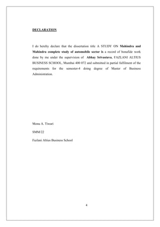 4
DECLARATION
I do hereby declare that the dissertation title A STUDY ON Mahindra and
Mahindra complete study of automobile sector is a record of bonafide work
done by me under the supervision of Abhay Srivastava, FAZLANI ALTIUS
BUSINESS SCHOOL, Mumbai 400 072 and submitted in partial fulfilment of the
requirements for the semester-4 doing degree of Master of Business
Administration.
Monu A. Tiwari
SMM/22
Fazlani Altius Business School
 