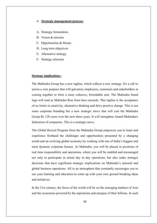 50
 Strategic management process:
A. Strategic formulation
B. Vision  mission
C. Opportunities  threats
D. Long term objectives
E. Alternative strategy
F. Strategy selection
Strategy implication:-
The Mahindra Group has a new tagline, which reflects a new strategy. It's a call to
action a core purpose that will galvanize employees, customers and stakeholders in
coming together to form a more cohesive, formidable unit. The Mahindra brand
logo will read as Mahindra Rise from here onwards. This tagline is the acceptance
of no limits in creativity, alternative thinking and drive positive change. This is not
some corporate branding but a new strategic move that will cost the Mahindra
Group Rs 120 crore over the next three years. It will strengthen Anand Mahindra's
federation of companies. This is a strategic move.
The Global Recruit Program from the Mahindra Group empowers you to learn and
experience firsthand the challenges and opportunities presented by a changing
world and an evolving global economy by working with one of India’s biggest and
most dynamic corporate houses. At Mahindra, you will be placed in positions of
real time responsibility and operations, where you will be enabled and encouraged
not only to participate in actual day to day operations, but also make strategic
decisions that have significant strategic implications on Mahindra’s national and
global business operations. All in an atmosphere that constantly encourages you to
use your learning and education to come up with your own ground breaking ideas
and initiatives.
In the 21st century, the focus of the world will be on the emerging markets of Asia
and the economies powered by the aspirations and energies of their billions. In such
 