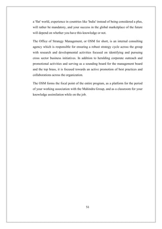 51
a 'flat' world, experience in countries like 'India' instead of being considered a plus,
will rather be mandatory, and your success in the global marketplace of the future
will depend on whether you have this knowledge or not.
The Office of Strategy Management, or OSM for short, is an internal consulting
agency which is responsible for ensuring a robust strategy cycle across the group
with research and developmental activities focused on identifying and pursuing
cross sector business initiatives. In addition to heralding corporate outreach and
promotional activities and serving as a sounding board for the management board
and the top brass, it is focused towards an active promotion of best practices and
collaborations across the organization.
The OSM forms the focal point of the entire program, as a platform for the period
of your working association with the Mahindra Group, and as a classroom for your
knowledge assimilation while on the job.
 