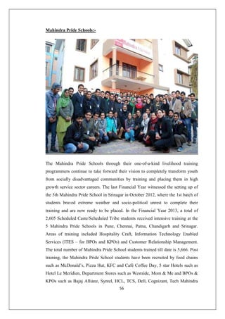 56
Mahindra Pride Schools:-
The Mahindra Pride Schools through their one-of-a-kind livelihood training
programmers continue to take forward their vision to completely transform youth
from socially disadvantaged communities by training and placing them in high
growth service sector careers. The last Financial Year witnessed the setting up of
the 5th Mahindra Pride School in Srinagar in October 2012, where the 1st batch of
students braved extreme weather and socio-political unrest to complete their
training and are now ready to be placed. In the Financial Year 2013, a total of
2,605 Scheduled Caste/Scheduled Tribe students received intensive training at the
5 Mahindra Pride Schools in Pune, Chennai, Patna, Chandigarh and Srinagar.
Areas of training included Hospitality Craft, Information Technology Enabled
Services (ITES – for BPOs and KPOs) and Customer Relationship Management.
The total number of Mahindra Pride School students trained till date is 5,666. Post
training, the Mahindra Pride School students have been recruited by food chains
such as McDonald’s, Pizza Hut, KFC and Café Coffee Day, 5 star Hotels such as
Hotel Le Meridien, Department Stores such as Westside, Mom  Me and BPOs 
KPOs such as Bajaj Allianz, Syntel, HCL, TCS, Dell, Cognizant, Tech Mahindra
 