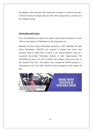 57
and Mphasis. There has been 100% placement of students in lucrative jobs and a
consistent increase in average salary per batch. The average salary is currently over
Rs. 10,000 per month.
Scholarships and Grants:-
Every year Mahindra rise spend crore rupees to prove better education to society
which is main objective of Mahindra rise. The programmes are
Mahindra All India Talent Scholarships Instituted in 1995, Mahindra All India
Talent Scholarships (“MAITS”) are awarded to students from lower socio
economic strata to enable them to pursue a job oriented diploma course at a
recognized Government Polytechnic Institute in India. Approximately 500
scholarships are given every year to students who undergo a three year course. In
the Financial Year 2013, 550 students were awarded the MAITS leading to a
disbursement of Rs. 91.43 lakhs. MAITS has been awarded to 6,354 students till
date.
 