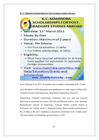 58
K. C. Mahindra Scholarships for Post-Graduate studies abroad:-
In the Financial Year 2013, 44 students were awarded a scholarship of Rs. 2 lakhs
each. Recipients will be doing their post-graduation in a wide range of subjects like
Computer Science and Engineering, Mechanical Engineering, Electrical
Engineering, Chemical Engineering, Economics and Law and had received
admission in renowned universities like Harvard Business School, Yale, Stanford,
Massachusetts Institute of Technology, Carnegie Mellon, London School of
Economics, etc. Further, the K. C. Mahindra Fellows Fund awarded scholarships of
Rs. 24 lakhs to the top 3 candidates (a maximum scholarship of Rs. 8 lakhs each).
The total number of scholarships given till date is 1,070.
 
