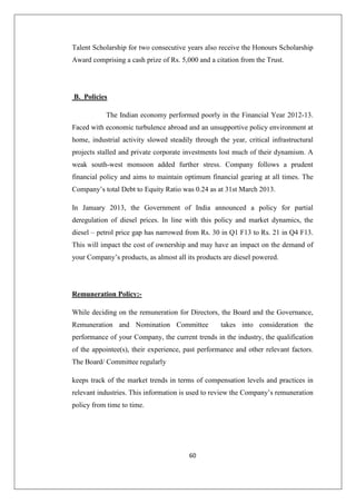60
Talent Scholarship for two consecutive years also receive the Honours Scholarship
Award comprising a cash prize of Rs. 5,000 and a citation from the Trust.
B. Policies
The Indian economy performed poorly in the Financial Year 2012-13.
Faced with economic turbulence abroad and an unsupportive policy environment at
home, industrial activity slowed steadily through the year, critical infrastructural
projects stalled and private corporate investments lost much of their dynamism. A
weak south-west monsoon added further stress. Company follows a prudent
financial policy and aims to maintain optimum financial gearing at all times. The
Company’s total Debt to Equity Ratio was 0.24 as at 31st March 2013.
In January 2013, the Government of India announced a policy for partial
deregulation of diesel prices. In line with this policy and market dynamics, the
diesel – petrol price gap has narrowed from Rs. 30 in Q1 F13 to Rs. 21 in Q4 F13.
This will impact the cost of ownership and may have an impact on the demand of
your Company’s products, as almost all its products are diesel powered.
Remuneration Policy:-
While deciding on the remuneration for Directors, the Board and the Governance,
Remuneration and Nomination Committee takes into consideration the
performance of your Company, the current trends in the industry, the qualification
of the appointee(s), their experience, past performance and other relevant factors.
The Board/ Committee regularly
keeps track of the market trends in terms of compensation levels and practices in
relevant industries. This information is used to review the Company’s remuneration
policy from time to time.
 