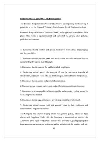 62
Principle-wise (as per NVGs) BR Policy/policies
The Business Responsibility Policy (“BR Policy”) encompassing the following 9
principles as per the National Voluntary Guidelines on Social, Environmental and
Economic Responsibilities of Business (NVGs), duly approved by the Board, is in
place. This policy is operationalized and supported by various other policies,
guidelines and manuals.
1: Businesses should conduct and govern themselves with Ethics, Transparency
and Accountability.
2: Businesses should provide goods and services that are safe and contribute to
sustainability throughout their life cycle.
3: Businesses should promote the wellbeing of all employees.
4: Businesses should respect the interests of, and be responsive towards all
stakeholders, especially those who are disadvantaged, vulnerable and marginalized.
5: Businesses should respect and promote human rights.
6: Business should respect, protect, and make efforts to restore the environment.
7: Businesses, when engaged in influencing public and regulatory policy, should do
so in a responsible manner.
8: Businesses should support inclusive growth and equitable development.
9: Businesses should engage with and provide value to their customers and
consumers in a responsible manner.
The Company has a Green Supply Chain Management policy, which has been
shared with Suppliers. Under this the Company is committed to improve the
Awareness about legal compliances, enhance Eco efficiencies, packaging/logistics
improvements and employee health and safety initiatives at the supplier end, etc.
 