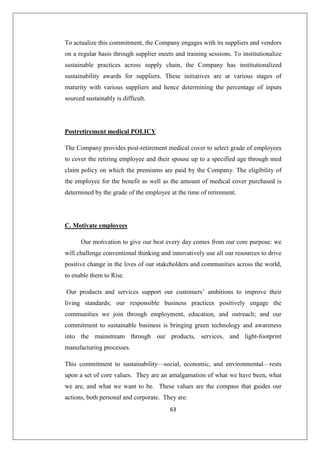 63
To actualize this commitment, the Company engages with its suppliers and vendors
on a regular basis through supplier meets and training sessions. To institutionalize
sustainable practices across supply chain, the Company has institutionalized
sustainability awards for suppliers. These initiatives are at various stages of
maturity with various suppliers and hence determining the percentage of inputs
sourced sustainably is difficult.
Postretirement medical POLICY
The Company provides post-retirement medical cover to select grade of employees
to cover the retiring employee and their spouse up to a specified age through med
claim policy on which the premiums are paid by the Company. The eligibility of
the employee for the benefit as well as the amount of medical cover purchased is
determined by the grade of the employee at the time of retirement.
C. Motivate employees
Our motivation to give our best every day comes from our core purpose: we
will challenge conventional thinking and innovatively use all our resources to drive
positive change in the lives of our stakeholders and communities across the world,
to enable them to Rise.
Our products and services support our customers’ ambitions to improve their
living standards; our responsible business practices positively engage the
communities we join through employment, education, and outreach; and our
commitment to sustainable business is bringing green technology and awareness
into the mainstream through our products, services, and light-footprint
manufacturing processes.
This commitment to sustainability—social, economic, and environmental—rests
upon a set of core values. They are an amalgamation of what we have been, what
we are, and what we want to be. These values are the compass that guides our
actions, both personal and corporate. They are:
 
