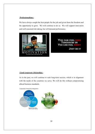 64
Professionalism:-
We have always sought the best people for the job and given them the freedom and
the opportunity to grow. We will continue to do so. We will support innovation
and well-reasoned risk taking, but will demand performance.
Good corporate citizenship:-
As in the past, we will continue to seek long-term success, which is in alignment
with the needs of the countries we serve. We will do this without compromising
ethical business standards.
 