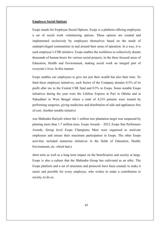 67
Employee Social Options
Esops stands for Employee Social Options. Esops is a platform offering employees
a set of social work volunteering options. These options are created and
implemented exclusively by employees themselves based on the needs of
underprivileged communities in and around their areas of operation. In a way, it is
each employee’s CSR initiative. Esops enables the workforce to collectively donate
thousands of human hours for various social projects, in the three focused areas of
Education, Health and Environment, making social work an integral part of
everyone’s lives. In this manner
Esops enables our employees to give not just their wealth but also their time. To
fund these employee initiatives, each Sector of the Company donates 0.5% of its
profit after tax to the Central CSR fund and 0.5% to Esops. Some notable Esops
initiatives during the year were the Lifeline Express at Puri in Odisha and at
Naksalbari in West Bengal where a total of 4,219 patients were treated by
performing surgeries, giving medicines and distribution of aids and appliances free
of cost. Another notable initiative
was Mahindra Hariyali where the 1 million tree plantation target was surpassed by
planting more than 1.7 million trees. Esops Awards – 2012, Esops Star Performers
Awards, Group level Esops Champions Meet were organised to motivate
employees and ensure their maximum participation in Esops. The other Esops
activities included numerous initiatives in the fields of Education, Health,
Environment, etc. which had a
short term as well as a long term impact on the beneficiaries and society at large.
Esops is also a culture that the Mahindra Group has cultivated as an ethic. The
Esops platform and a set of structures and protocols have been created, to make it
easier and possible for every employee, who wishes to make a contribution to
society, to do so.
 