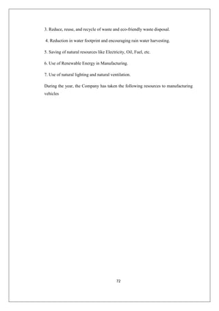 72
3. Reduce, reuse, and recycle of waste and eco-friendly waste disposal.
4. Reduction in water footprint and encouraging rain water harvesting.
5. Saving of natural resources like Electricity, Oil, Fuel, etc.
6. Use of Renewable Energy in Manufacturing.
7. Use of natural lighting and natural ventilation.
During the year, the Company has taken the following resources to manufacturing
vehicles
 