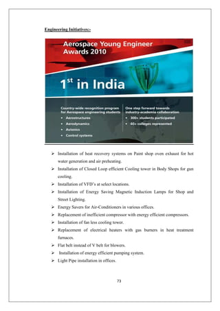 73
Engineering Initiatives:-
 Installation of heat recovery systems on Paint shop oven exhaust for hot
water generation and air preheating.
 Installation of Closed Loop efficient Cooling tower in Body Shops for gun
cooling.
 Installation of VFD’s at select locations.
 Installation of Energy Saving Magnetic Induction Lamps for Shop and
Street Lighting.
 Energy Savers for Air-Conditioners in various offices.
 Replacement of inefficient compressor with energy efficient compressors.
 Installation of fan less cooling tower.
 Replacement of electrical heaters with gas burners in heat treatment
furnaces.
 Flat belt instead of V belt for blowers.
 Installation of energy efficient pumping system.
 Light Pipe installation in offices.
 