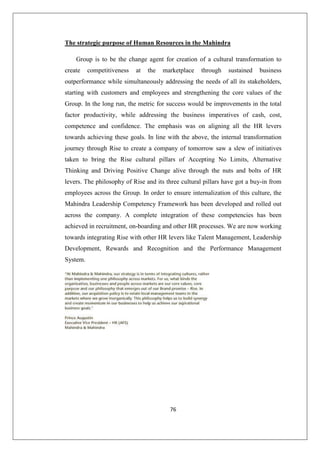76
The strategic purpose of Human Resources in the Mahindra
Group is to be the change agent for creation of a cultural transformation to
create competitiveness at the marketplace through sustained business
outperformance while simultaneously addressing the needs of all its stakeholders,
starting with customers and employees and strengthening the core values of the
Group. In the long run, the metric for success would be improvements in the total
factor productivity, while addressing the business imperatives of cash, cost,
competence and confidence. The emphasis was on aligning all the HR levers
towards achieving these goals. In line with the above, the internal transformation
journey through Rise to create a company of tomorrow saw a slew of initiatives
taken to bring the Rise cultural pillars of Accepting No Limits, Alternative
Thinking and Driving Positive Change alive through the nuts and bolts of HR
levers. The philosophy of Rise and its three cultural pillars have got a buy-in from
employees across the Group. In order to ensure internalization of this culture, the
Mahindra Leadership Competency Framework has been developed and rolled out
across the company. A complete integration of these competencies has been
achieved in recruitment, on-boarding and other HR processes. We are now working
towards integrating Rise with other HR levers like Talent Management, Leadership
Development, Rewards and Recognition and the Performance Management
System.
 