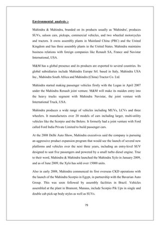 79
Environmental analysis :-
Mahindra  Mahindra, branded on its products usually as 'Mahindra', produces
SUVs, saloon cars, pickups, commercial vehicles, and two wheeled motorcycles
and tractors. It owns assembly plants in Mainland China (PRC) and the United
Kingdom and has three assembly plants in the United States. Mahindra maintains
business relations with foreign companies like Renault SA, France and Navistar
International, USA.
MM has a global presence and its products are exported to several countries. Its
global subsidiaries include Mahindra Europe Srl. based in Italy, Mahindra USA
Inc., Mahindra South Africa and Mahindra (China) Tractor Co. Ltd.
Mahindra started making passenger vehicles firstly with the Logan in April 2007
under the Mahindra Renault joint venture. MM will make its maiden entry into
the heavy trucks segment with Mahindra Navistar, the joint venture with
International Truck, USA.
Mahindra produces a wide range of vehicles including MUVs, LCVs and three
wheelers. It manufactures over 20 models of cars including larger, multi-utility
vehicles like the Scorpio and the Bolero. It formerly had a joint venture with Ford
called Ford India Private Limited to build passenger cars.
At the 2008 Delhi Auto Show, Mahindra executives said the company is pursuing
an aggressive product expansion program that would see the launch of several new
platforms and vehicles over the next three years, including an entry-level SUV
designed to seat five passengers and powered by a small turbo diesel engine. True
to their word, Mahindra  Mahindra launched the Mahindra Xylo in January 2009,
and as of June 2009, the Xylo has sold over 15000 units.
Also in early 2008, Mahindra commenced its first overseas CKD operations with
the launch of the Mahindra Scorpio in Egypt, in partnership with the Bavarian Auto
Group. This was soon followed by assembly facilities in Brazil. Vehicles
assembled at the plant in Bramont, Manaus, include Scorpio Pik Ups in single and
double cab pick-up body styles as well as SUVs.
 