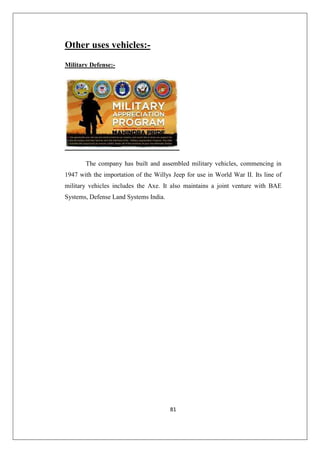 81
Other uses vehicles:-
Military Defense:-
The company has built and assembled military vehicles, commencing in
1947 with the importation of the Willys Jeep for use in World War II. Its line of
military vehicles includes the Axe. It also maintains a joint venture with BAE
Systems, Defense Land Systems India.
 