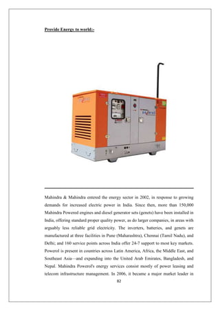 82
Provide Energy to world:-
Mahindra  Mahindra entered the energy sector in 2002, in response to growing
demands for increased electric power in India. Since then, more than 150,000
Mahindra Powered engines and diesel generator sets (genets) have been installed in
India, offering standard proper quality power, as do larger companies, in areas with
arguably less reliable grid electricity. The inverters, batteries, and genets are
manufactured at three facilities in Pune (Maharashtra), Chennai (Tamil Nadu), and
Delhi; and 160 service points across India offer 24-7 support to most key markets.
Powerol is present in countries across Latin America, Africa, the Middle East, and
Southeast Asia—and expanding into the United Arab Emirates, Bangladesh, and
Nepal. Mahindra Powerol's energy services consist mostly of power leasing and
telecom infrastructure management. In 2006, it became a major market leader in
 