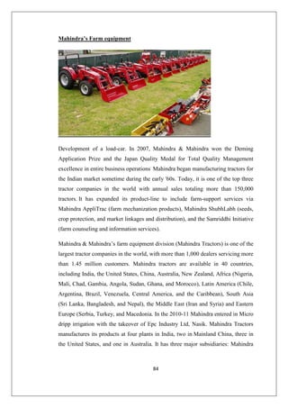 84
Mahindra’s Farm equipment
Development of a load-car. In 2007, Mahindra  Mahindra won the Deming
Application Prize and the Japan Quality Medal for Total Quality Management
excellence in entire business operations.
Mahindra began manufacturing tractors for
the Indian market sometime during the early '60s. Today, it is one of the top three
tractor companies in the world with annual sales totaling more than 150,000
tractors. It has expanded its product-line to include farm-support services via
Mahindra AppliTrac (farm mechanization products), Mahindra ShubhLabh (seeds,
crop protection, and market linkages and distribution), and the Samriddhi Initiative
(farm counseling and information services).
Mahindra  Mahindra’s farm equipment division (Mahindra Tractors) is one of the
largest tractor companies in the world, with more than 1,000 dealers servicing more
than 1.45 million customers. Mahindra tractors are available in 40 countries,
including India, the United States, China, Australia, New Zealand, Africa (Nigeria,
Mali, Chad, Gambia, Angola, Sudan, Ghana, and Morocco), Latin America (Chile,
Argentina, Brazil, Venezuela, Central America, and the Caribbean), South Asia
(Sri Lanka, Bangladesh, and Nepal), the Middle East (Iran and Syria) and Eastern
Europe (Serbia, Turkey, and Macedonia. In the 2010-11 Mahindra entered in Micro
dripp irrigation with the takeover of Epc Industry Ltd, Nasik. Mahindra Tractors
manufactures its products at four plants in India, two in Mainland China, three in
the United States, and one in Australia. It has three major subsidiaries: Mahindra
 
