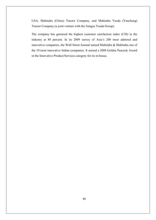 85
USA, Mahindra (China) Tractor Company, and Mahindra Yueda (Yancheng)
Tractor Company (a joint venture with the Jiangsu Yueda Group).
The company has garnered the highest customer satisfaction index (CSI) in the
industry at 88 percent. In its 2009 survey of Asia’s 200 most admired and
innovative companies, the Wall Street Journal named Mahindra  Mahindra one of
the 10 most innovative Indian companies. It earned a 2008 Golden Peacock Award
in the Innovative Product/Services category for its in-house.
 