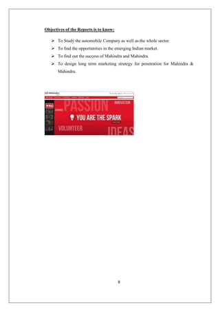 8
Objectives of the Reports is to know:
 To Study the automobile Company as well as the whole sector.
 To find the opportunities in the emerging Indian market.
 To find out the success of Mahindra and Mahindra.
 To design long term marketing strategy for penetration for Mahindra 
Mahindra.
 