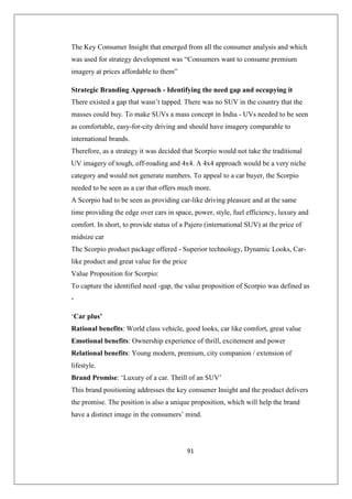 91
The Key Consumer Insight that emerged from all the consumer analysis and which
was used for strategy development was “Consumers want to consume premium
imagery at prices affordable to them”
Strategic Branding Approach - Identifying the need gap and occupying it
There existed a gap that wasn’t tapped. There was no SUV in the country that the
masses could buy. To make SUVs a mass concept in India - UVs needed to be seen
as comfortable, easy-for-city driving and should have imagery comparable to
international brands.
Therefore, as a strategy it was decided that Scorpio would not take the traditional
UV imagery of tough, off-roading and 4x4. A 4x4 approach would be a very niche
category and would not generate numbers. To appeal to a car buyer, the Scorpio
needed to be seen as a car that offers much more.
A Scorpio had to be seen as providing car-like driving pleasure and at the same
time providing the edge over cars in space, power, style, fuel efficiency, luxury and
comfort. In short, to provide status of a Pajero (international SUV) at the price of
midsize car
The Scorpio product package offered - Superior technology, Dynamic Looks, Car-
like product and great value for the price
Value Proposition for Scorpio:
To capture the identified need -gap, the value proposition of Scorpio was defined as
-
‘Car plus’
Rational benefits: World class vehicle, good looks, car like comfort, great value
Emotional benefits: Ownership experience of thrill, excitement and power
Relational benefits: Young modern, premium, city companion / extension of
lifestyle.
Brand Promise: ‘Luxury of a car. Thrill of an SUV’
This brand positioning addresses the key consumer Insight and the product delivers
the promise. The position is also a unique proposition, which will help the brand
have a distinct image in the consumers’ mind.
 